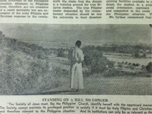 STANDING ON A HILL NO LONGER. "The Society of Jesus must, like the Philippine Church, identify herself with the oppressed masses. The Society cannot maintain its privileged position in society if it must be truly Filipino and Christian, and therefore relevant to the Philippine situation. And its institutions can only be as relevant as the Society is relevant."